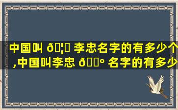 中国叫 🦁 李忠名字的有多少个,中国叫李忠 🐺 名字的有多少个人